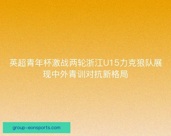 英超青年杯激战两轮浙江U15力克狼队展现中外青训对抗新格局 英超青年杯激战两轮浙江U15力克狼队展现中外青训对抗新格局