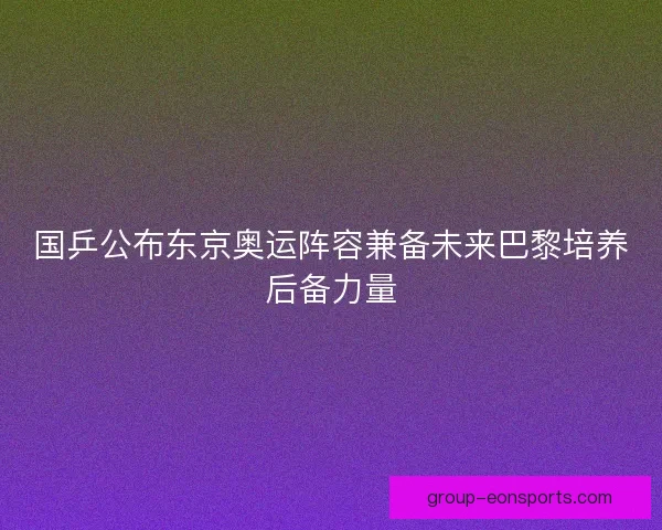 国乒公布东京奥运阵容兼备未来巴黎培养后备力量 国乒公布东京奥运阵容兼备未来巴黎培养后备力量