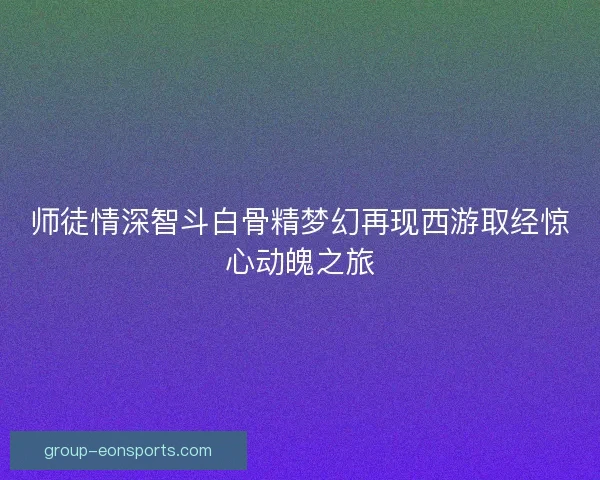 师徒情深智斗白骨精梦幻再现西游取经惊心动魄之旅 师徒情深智斗白骨精梦幻再现西游取经惊心动魄之旅