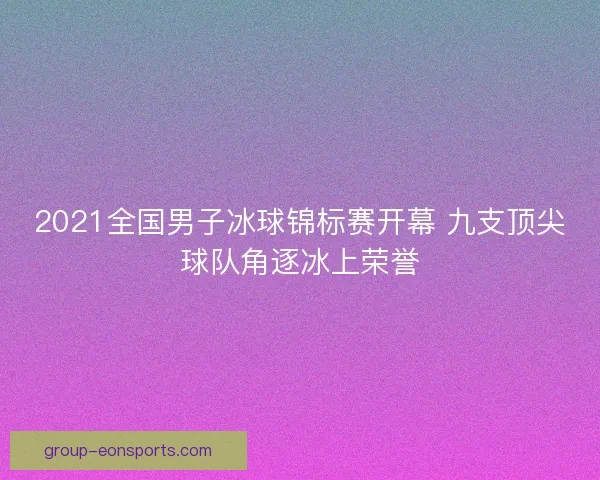 2021全国男子冰球锦标赛开幕 九支顶尖球队角逐冰上荣誉 2021全国男子冰球锦标赛开幕 九支顶尖球队角逐冰上荣誉