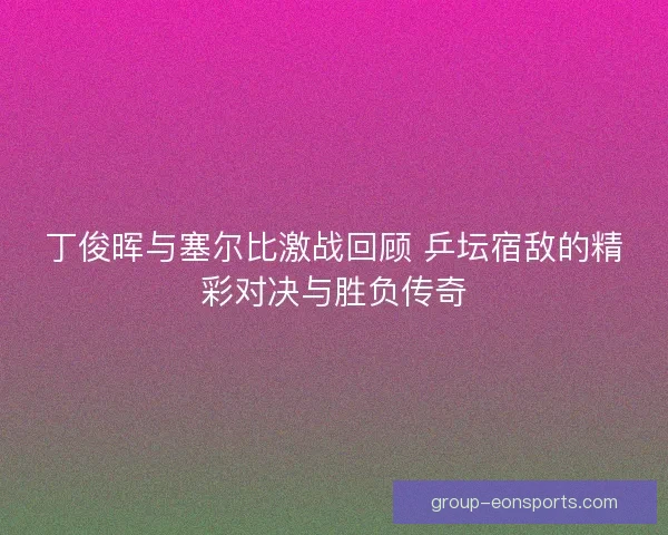 丁俊晖与塞尔比激战回顾 乒坛宿敌的精彩对决与胜负传奇