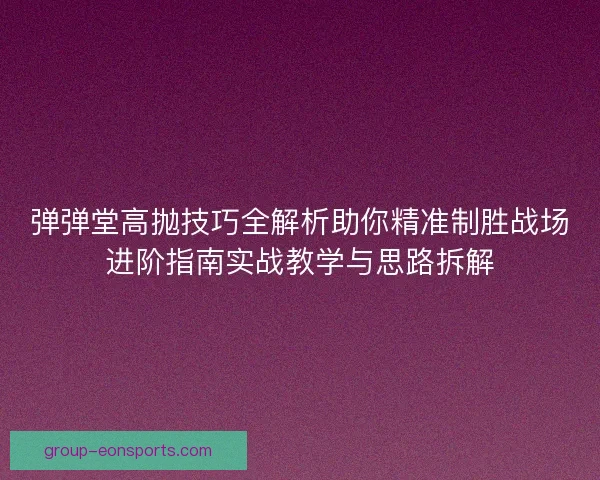 弹弹堂高抛技巧全解析助你精准制胜战场进阶指南实战教学与思路拆解 弹弹堂高抛技巧全解析助你精准制胜战场进阶指南实战教学与思路拆解