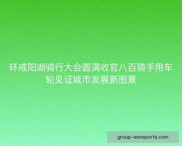环咸阳湖骑行大会圆满收官八百骑手用车轮见证城市发展新图景 环咸阳湖骑行大会圆满收官八百骑手用车轮见证城市发展新图景