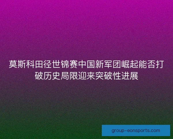 莫斯科田径世锦赛中国新军团崛起能否打破历史局限迎来突破性进展