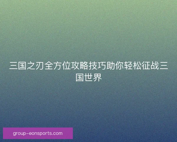三国之刃全方位攻略技巧助你轻松征战三国世界