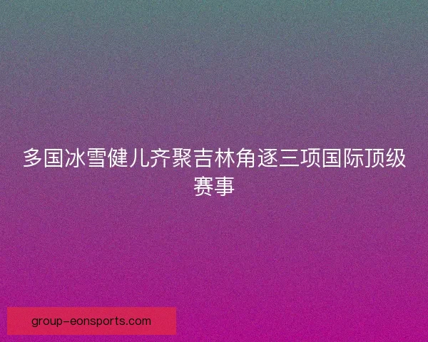 多国冰雪健儿齐聚吉林角逐三项国际顶级赛事 多国冰雪健儿齐聚吉林角逐三项国际顶级赛事