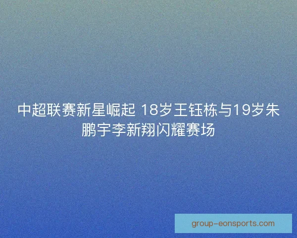 中超联赛新星崛起 18岁王钰栋与19岁朱鹏宇李新翔闪耀赛场