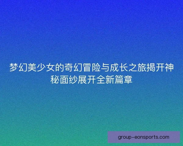 梦幻美少女的奇幻冒险与成长之旅揭开神秘面纱展开全新篇章