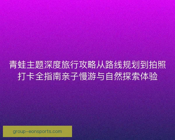 青蛙主题深度旅行攻略从路线规划到拍照打卡全指南亲子慢游与自然探索体验 青蛙主题深度旅行攻略从路线规划到拍照打卡全指南亲子慢游与自然探索体验