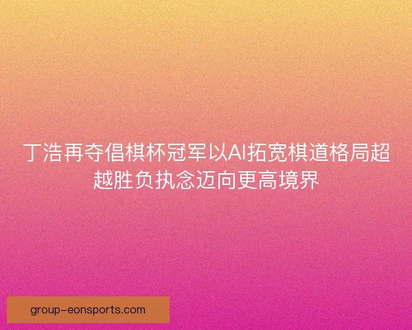丁浩再夺倡棋杯冠军以AI拓宽棋道格局超越胜负执念迈向更高境界 丁浩再夺倡棋杯冠军以AI拓宽棋道格局超越胜负执念迈向更高境界