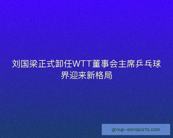 刘国梁正式卸任WTT董事会主席乒乓球界迎来新格局