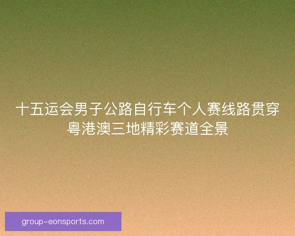 十五运会男子公路自行车个人赛线路贯穿粤港澳三地精彩赛道全景 十五运会男子公路自行车个人赛线路贯穿粤港澳三地精彩赛道全景